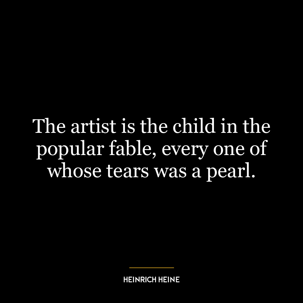 The artist is the child in the popular fable, every one of whose tears was a pearl.