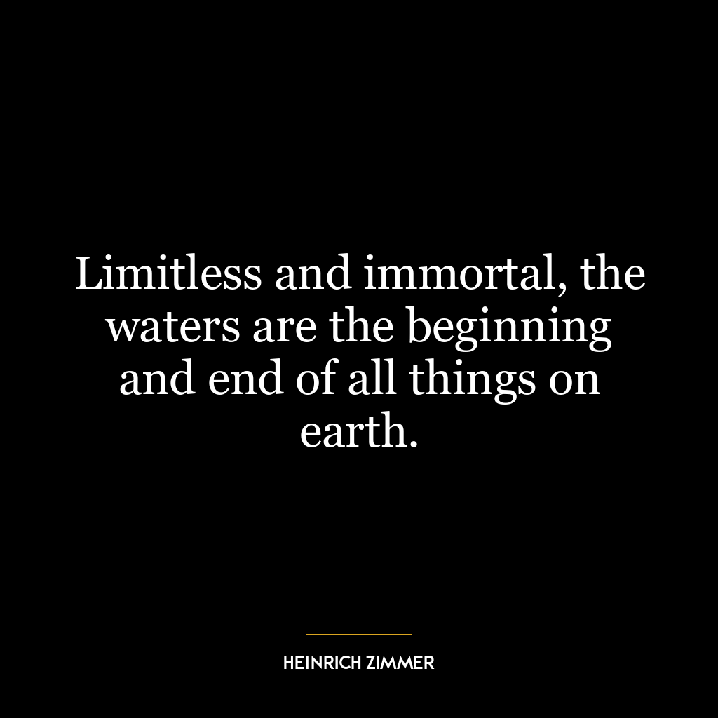 Limitless and immortal, the waters are the beginning and end of all things on earth.