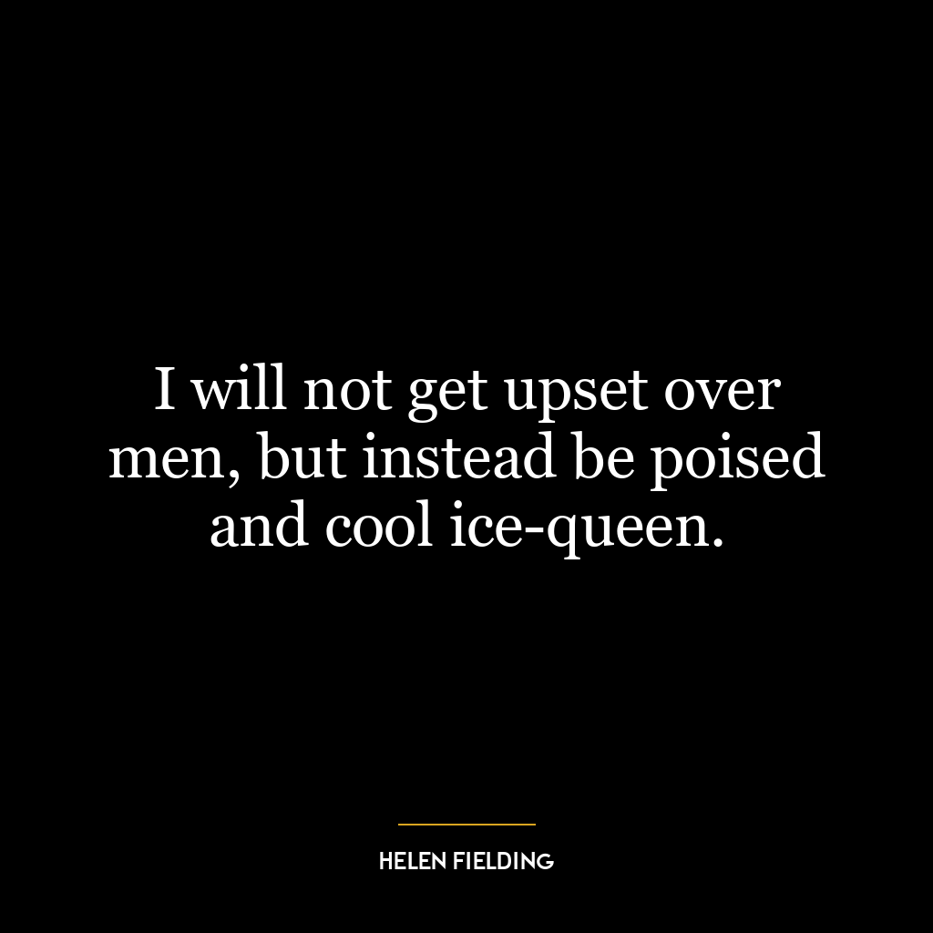 I will not get upset over men, but instead be poised and cool ice-queen.