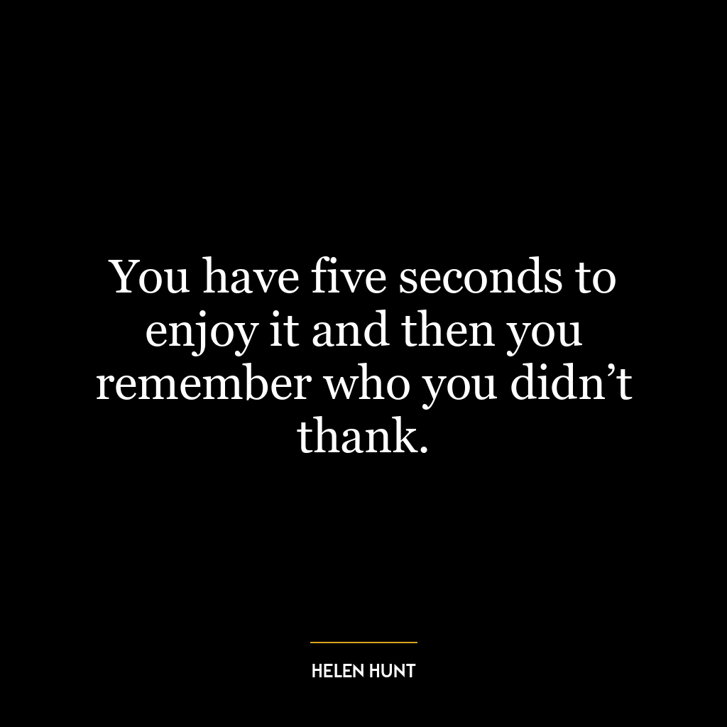 You have five seconds to enjoy it and then you remember who you didn’t thank.