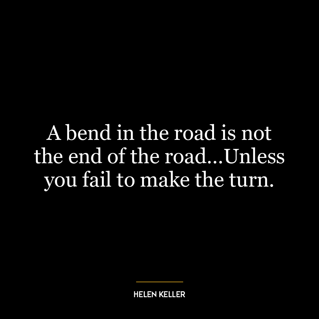 A bend in the road is not the end of the road…Unless you fail to make the turn.