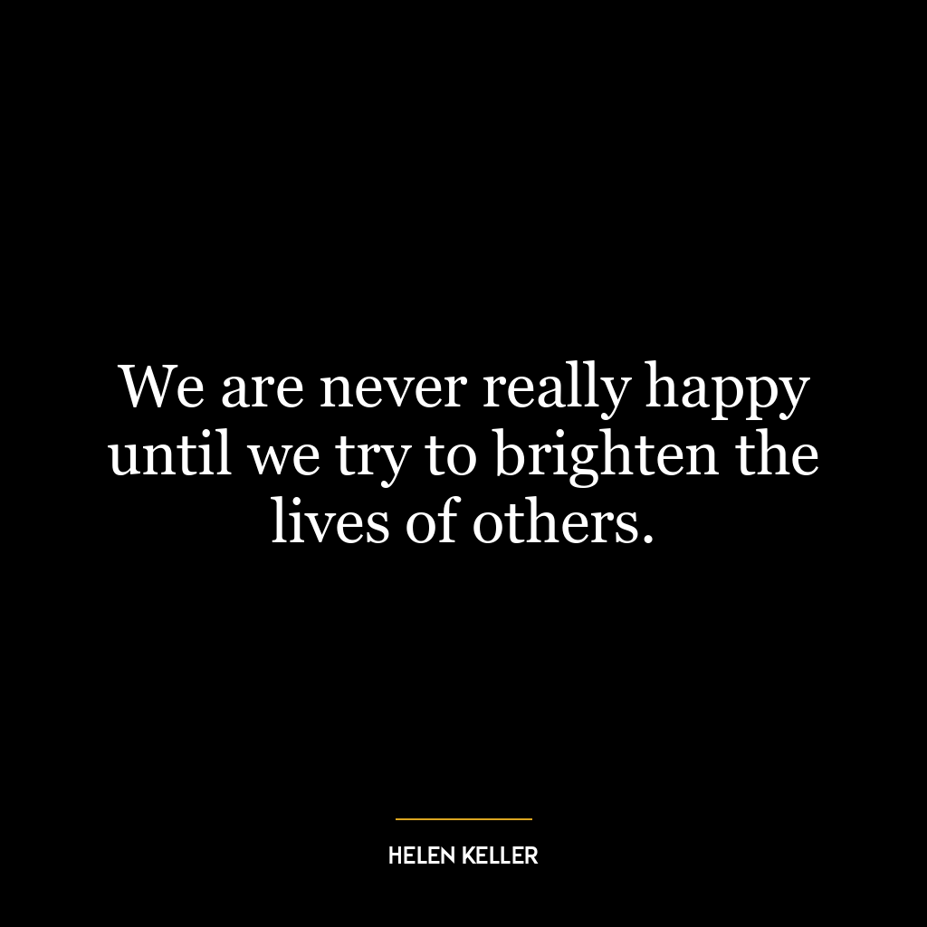 We are never really happy until we try to brighten the lives of others.