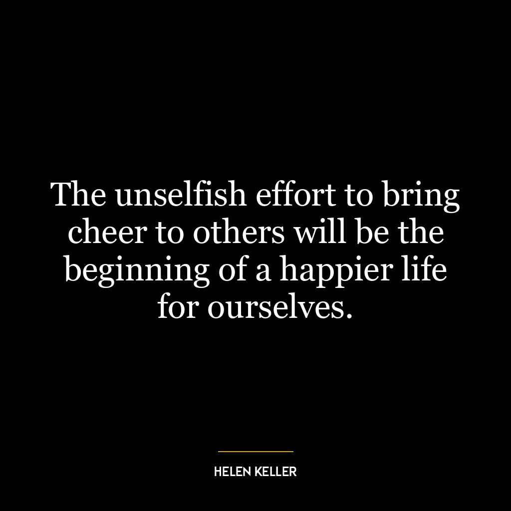 The unselfish effort to bring cheer to others will be the beginning of a happier life for ourselves.