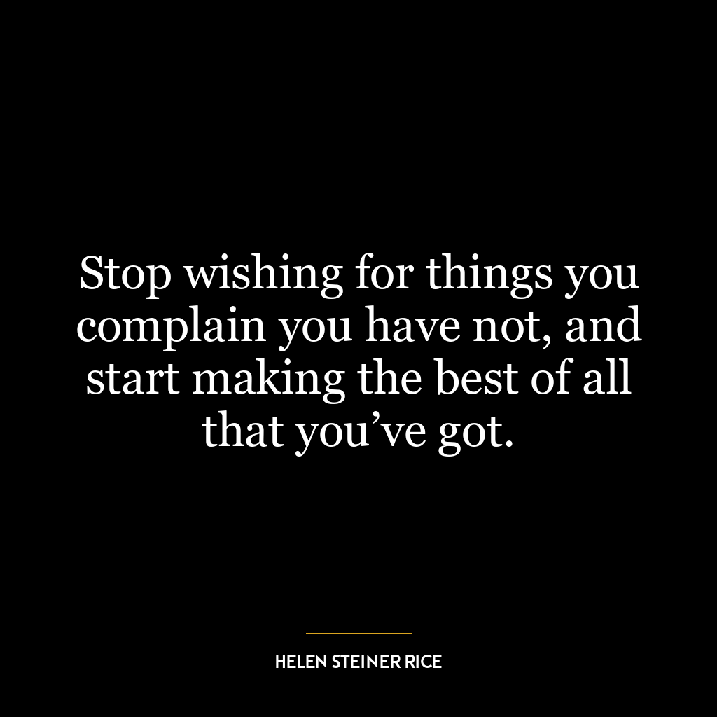 Stop wishing for things you complain you have not, and start making the best of all that you’ve got.