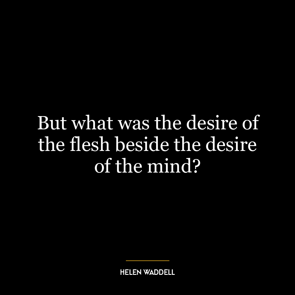 But what was the desire of the flesh beside the desire of the mind?