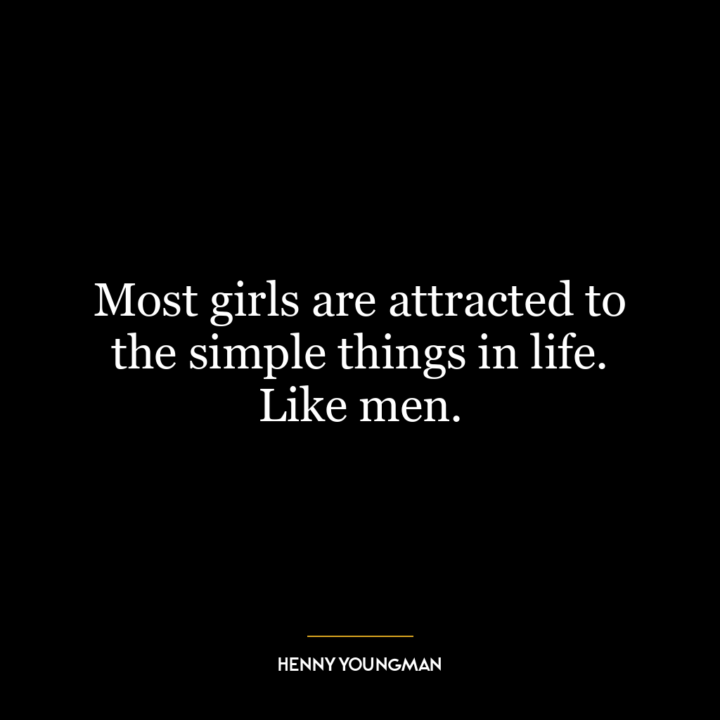 Most girls are attracted to the simple things in life. Like men.