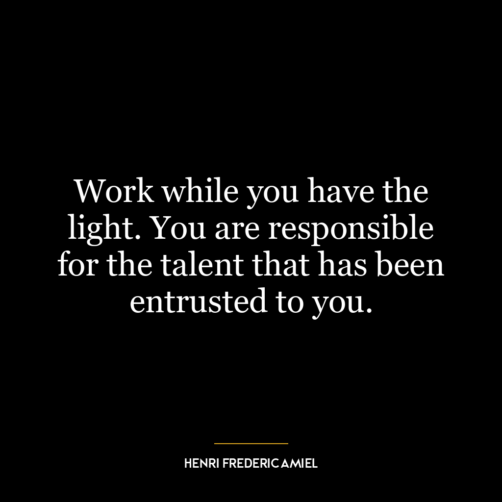 Work while you have the light. You are responsible for the talent that has been entrusted to you.