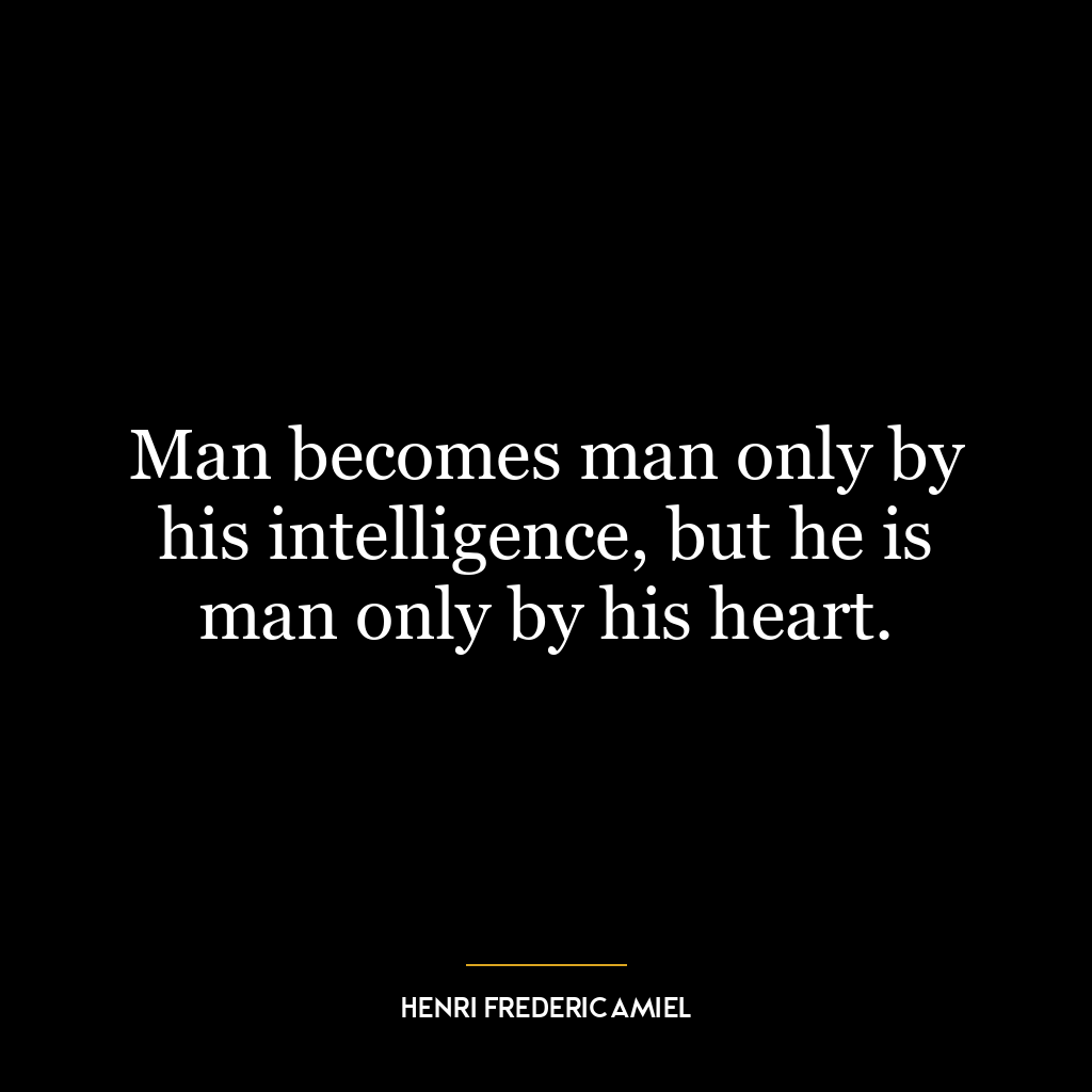 Man becomes man only by his intelligence, but he is man only by his heart.