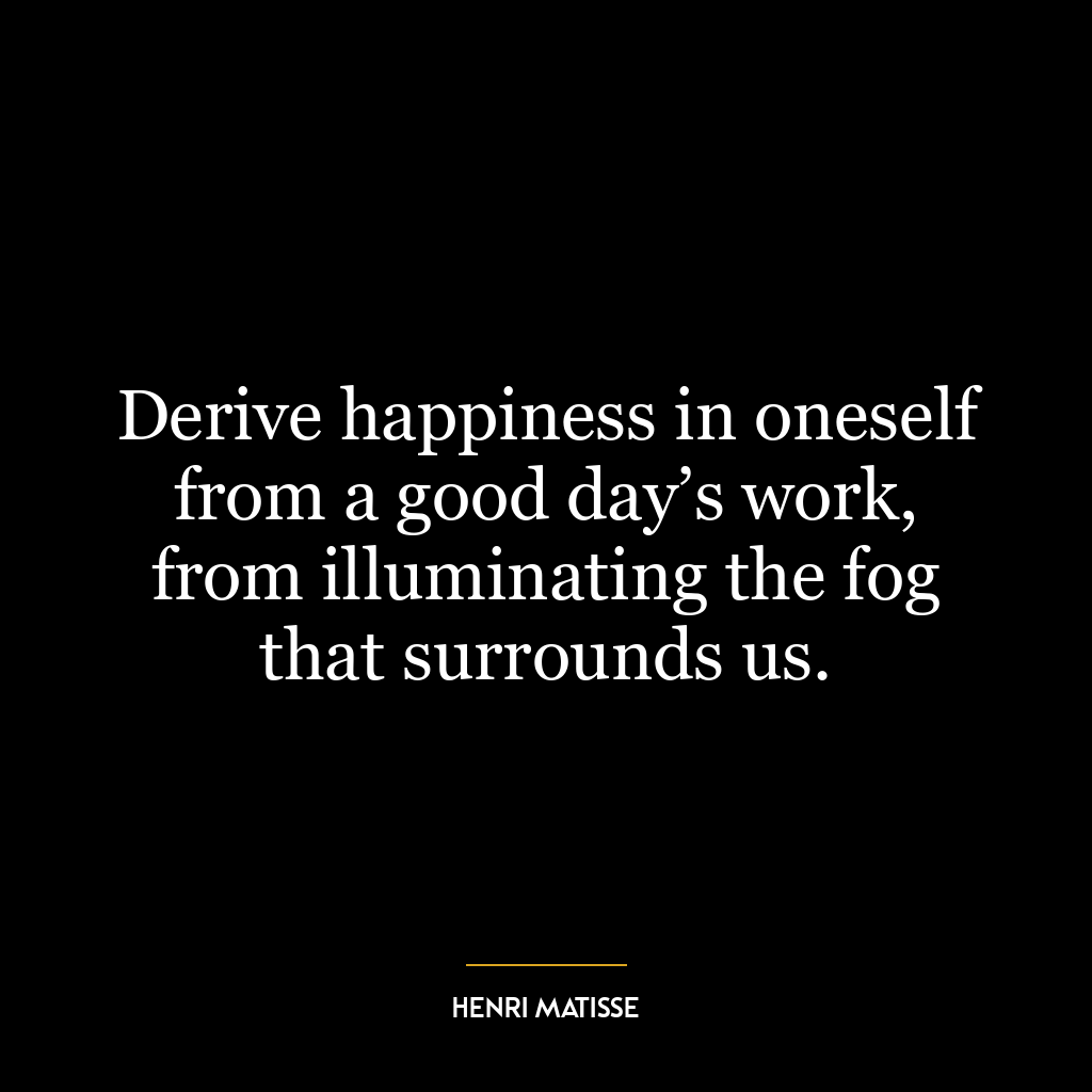 Derive happiness in oneself from a good day’s work, from illuminating the fog that surrounds us.