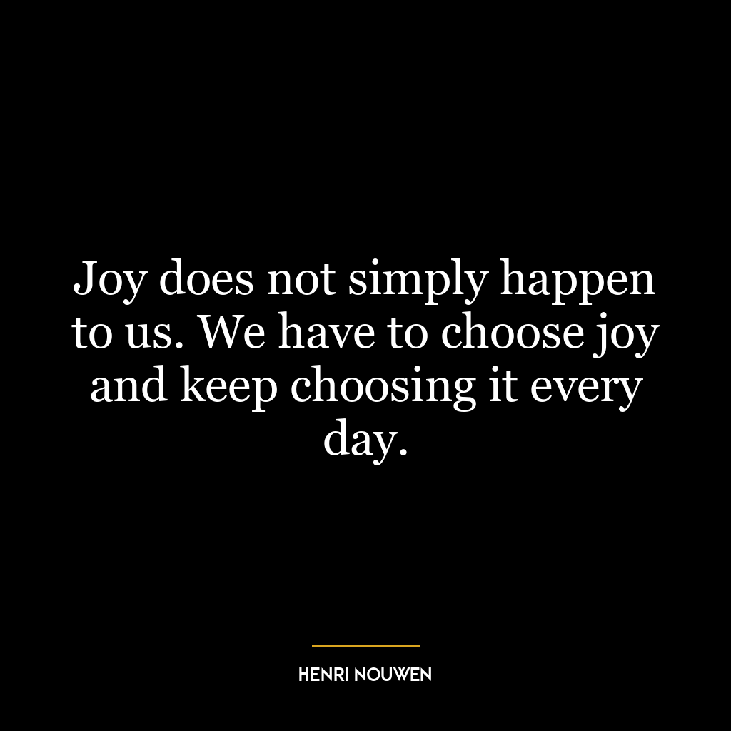 Joy does not simply happen to us. We have to choose joy and keep choosing it every day.