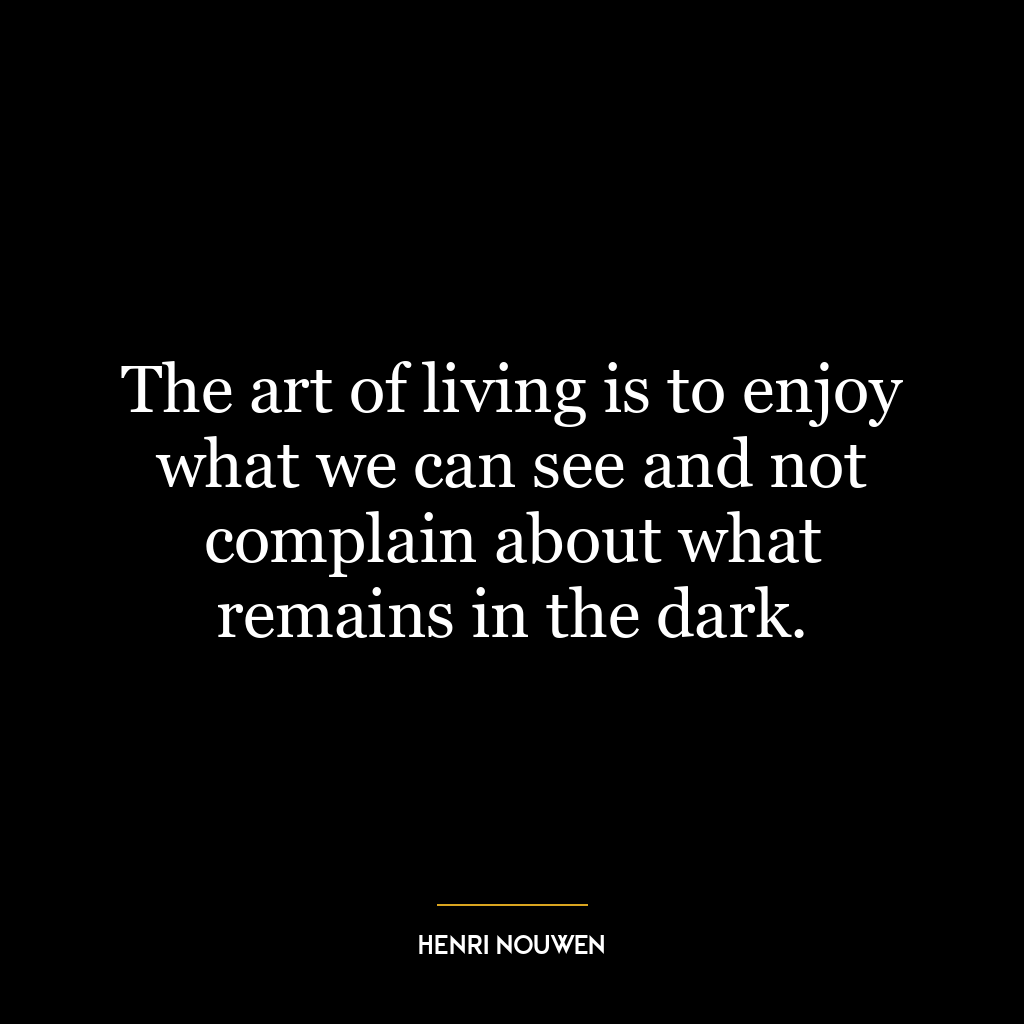 The art of living is to enjoy what we can see and not complain about what remains in the dark.