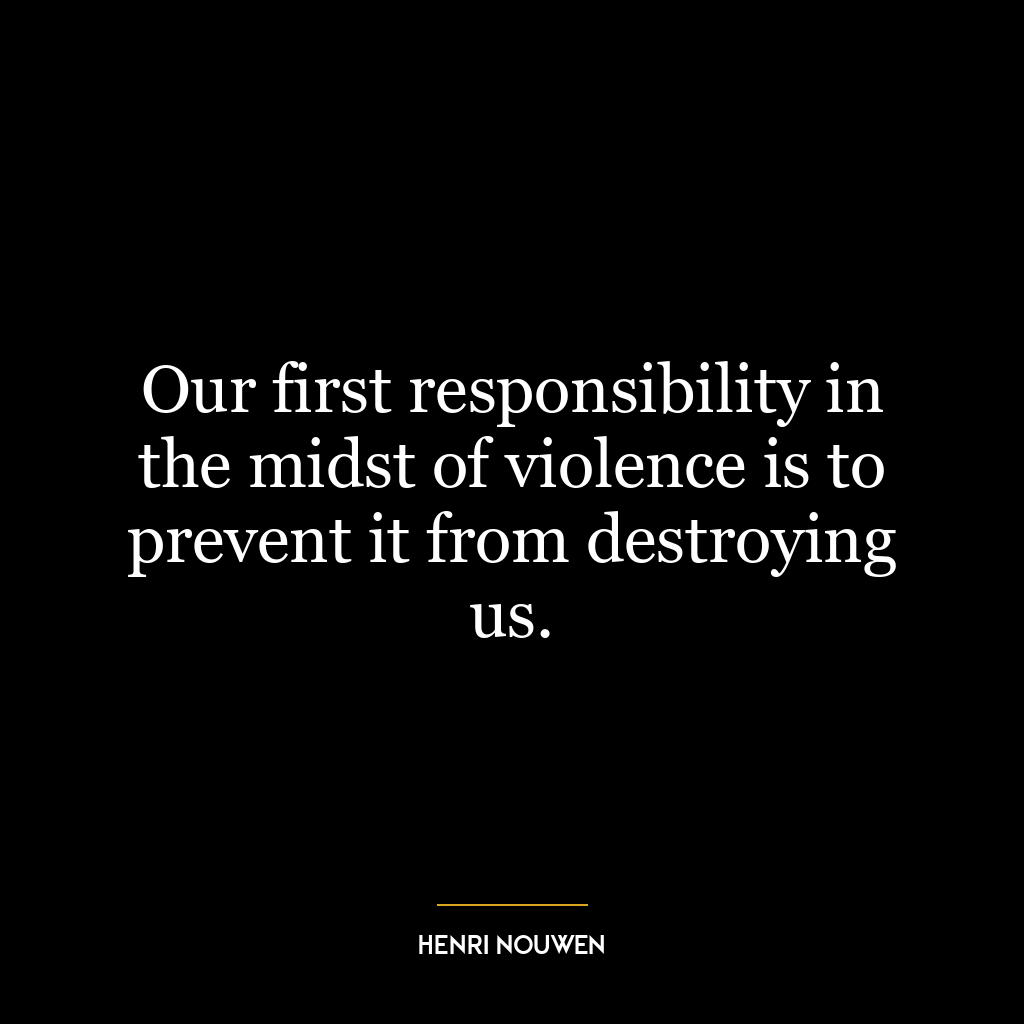 Our first responsibility in the midst of violence is to prevent it from destroying us.