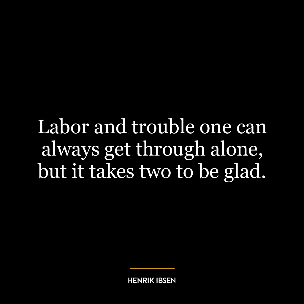 Labor and trouble one can always get through alone, but it takes two to be glad.