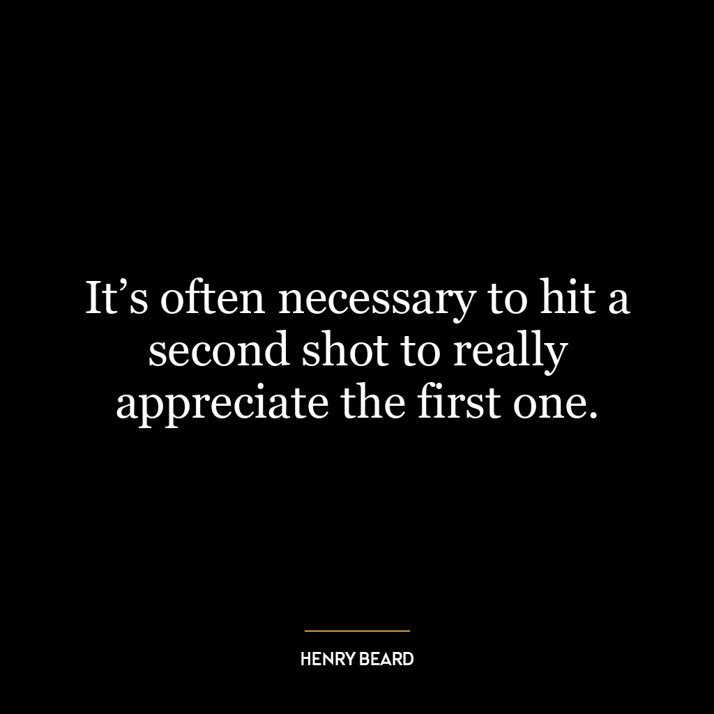 It’s often necessary to hit a second shot to really appreciate the first one.