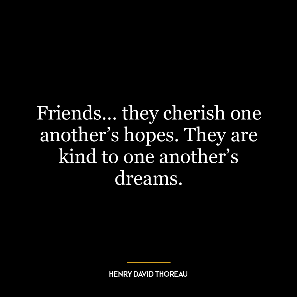 Friends… they cherish one another’s hopes. They are kind to one another’s dreams.