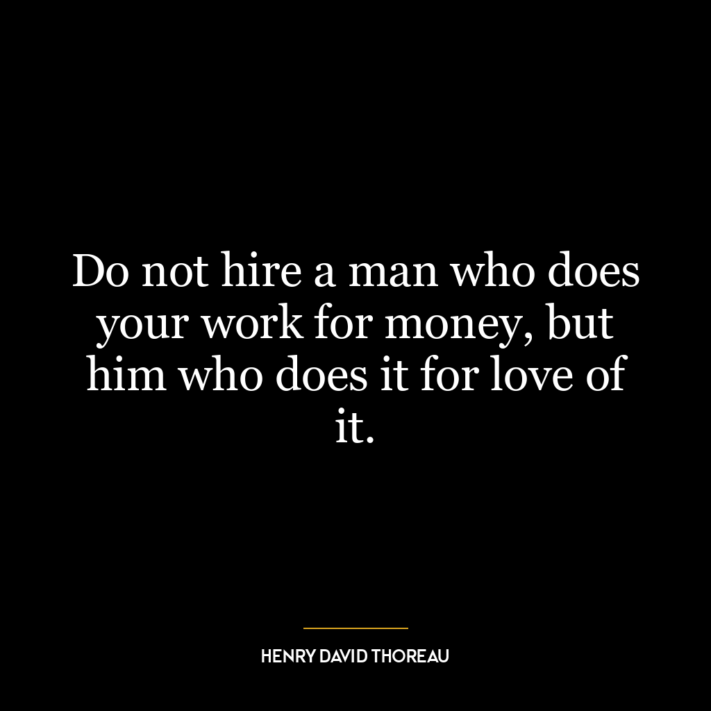 Do not hire a man who does your work for money, but him who does it for love of it.