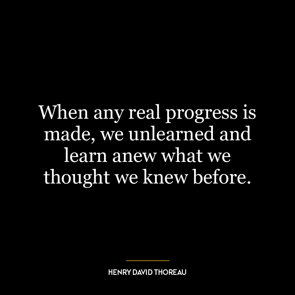 When any real progress is made, we unlearned and learn anew what we thought we knew before.