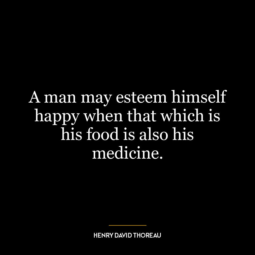 A man may esteem himself happy when that which is his food is also his medicine.