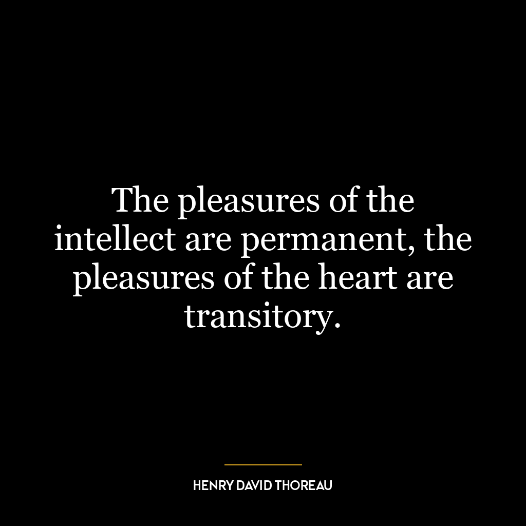 The pleasures of the intellect are permanent, the pleasures of the heart are transitory.