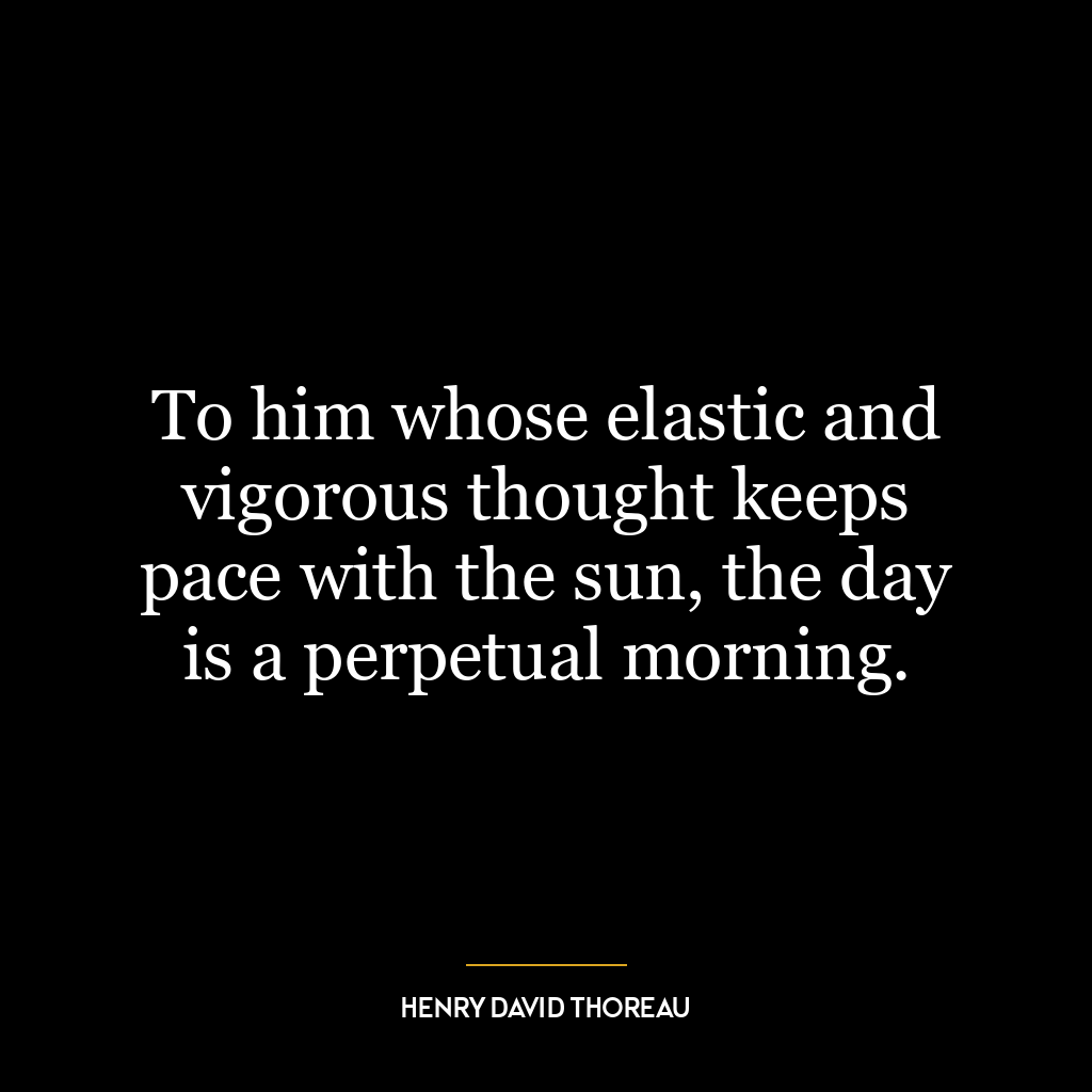 To him whose elastic and vigorous thought keeps pace with the sun, the day is a perpetual morning.