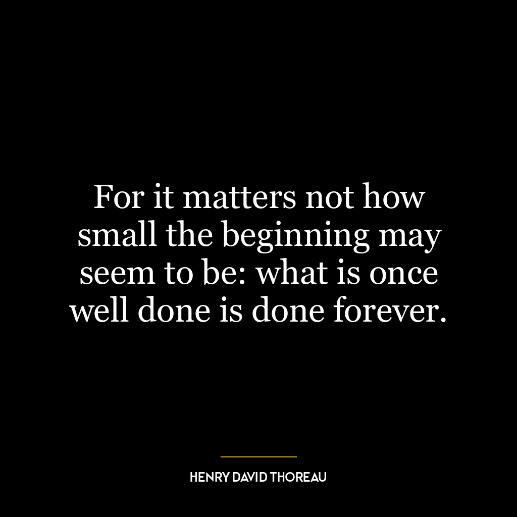 For it matters not how small the beginning may seem to be: what is once well done is done forever.