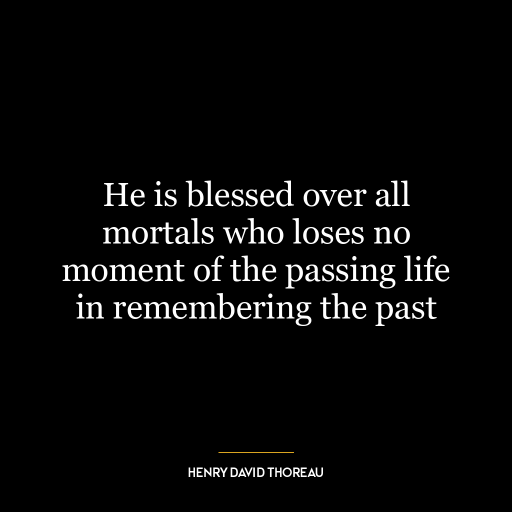 He is blessed over all mortals who loses no moment of the passing life in remembering the past