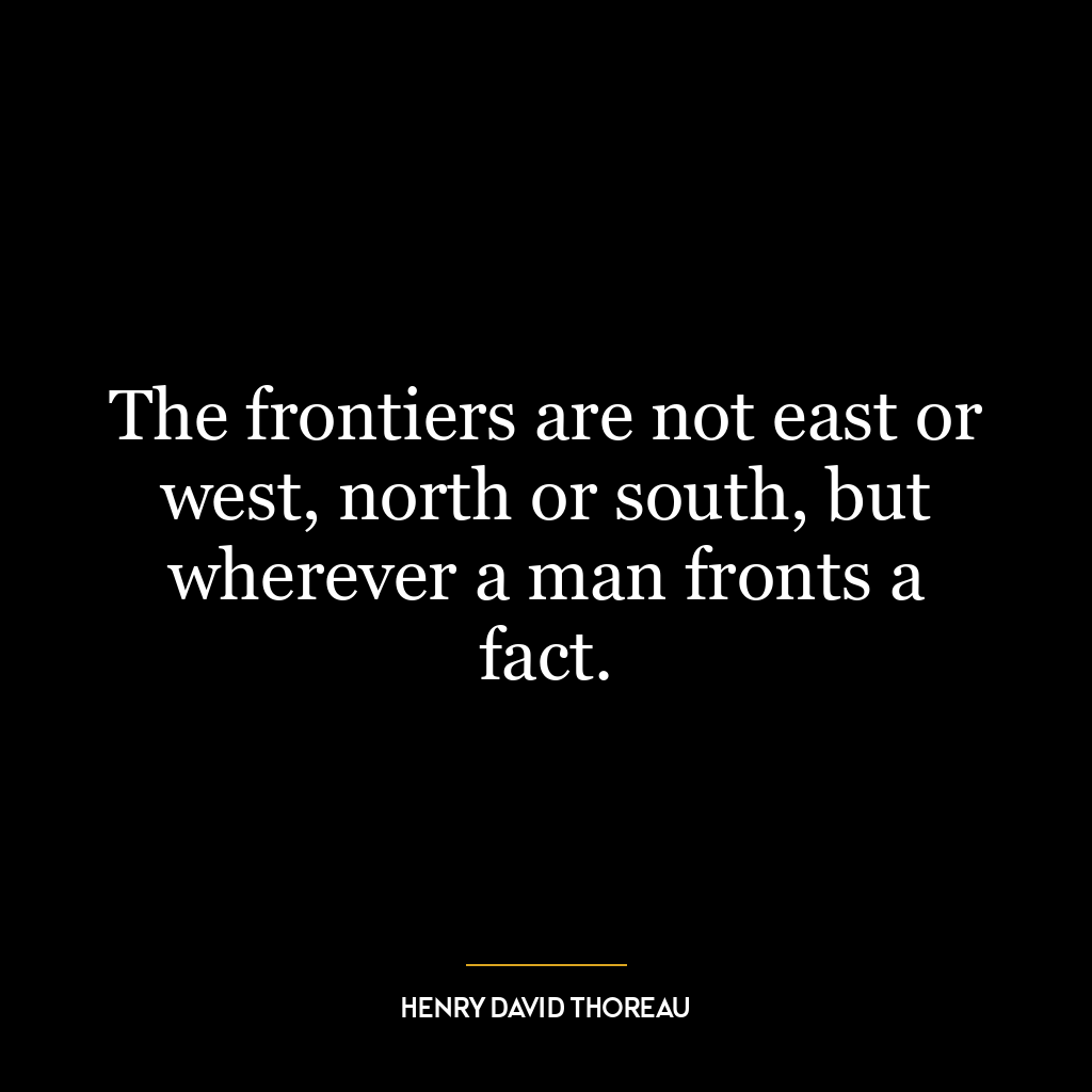 The frontiers are not east or west, north or south, but wherever a man fronts a fact.