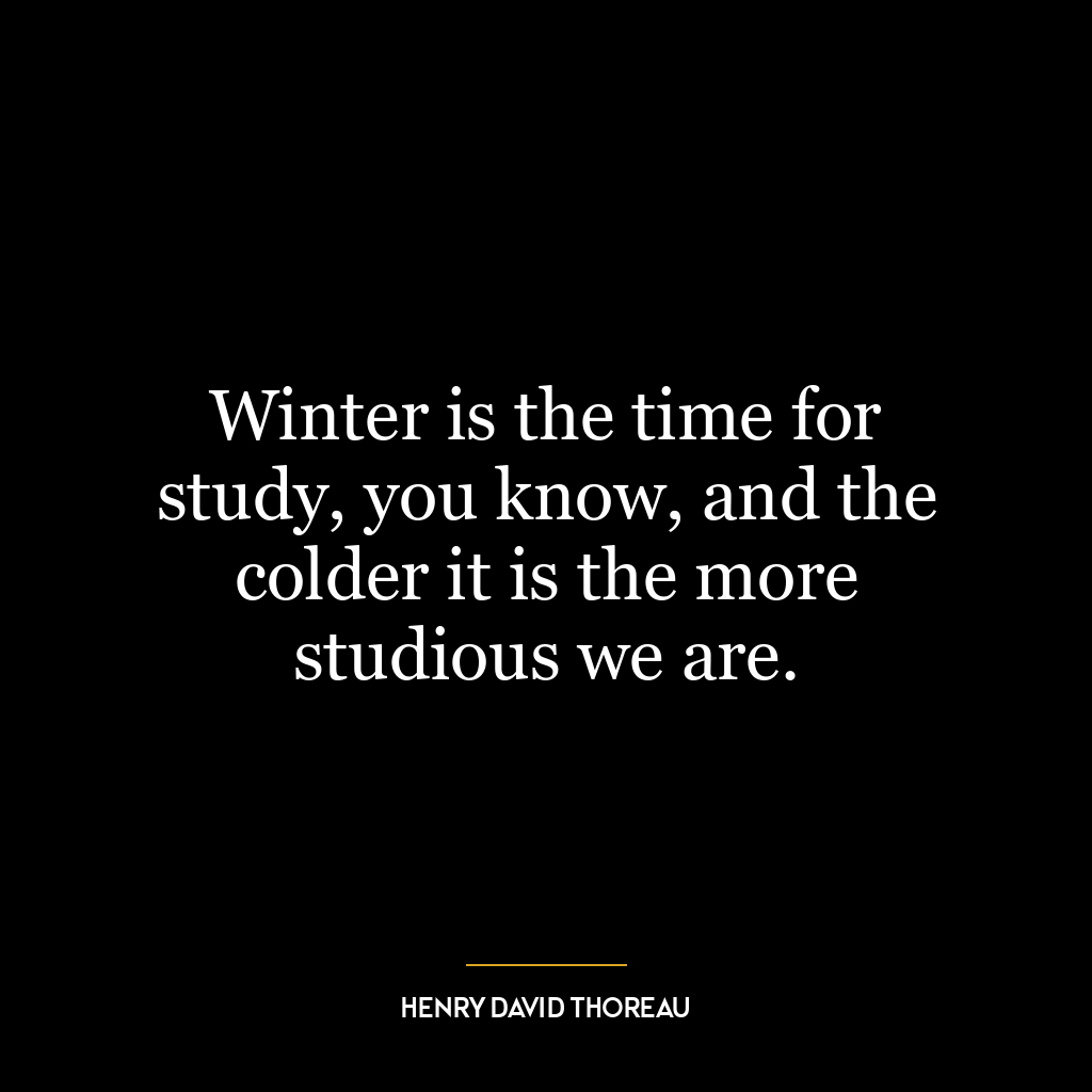 Winter is the time for study, you know, and the colder it is the more studious we are.