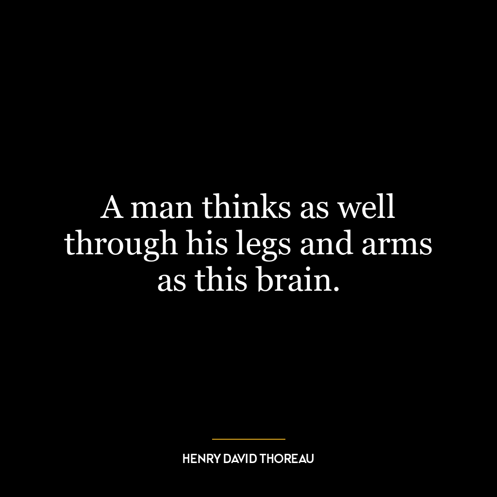 A man thinks as well through his legs and arms as this brain.