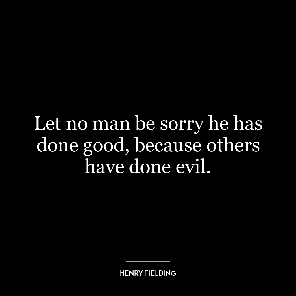 Let no man be sorry he has done good, because others have done evil.