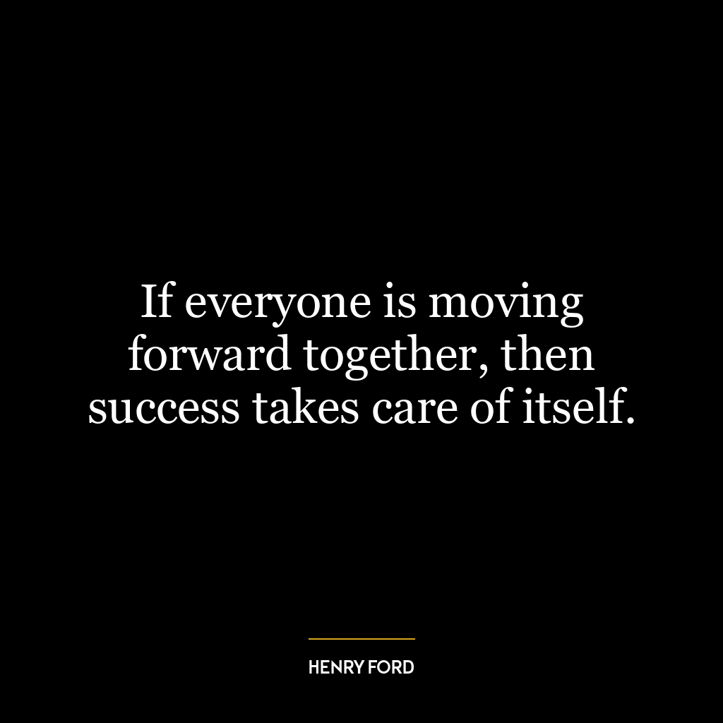 If everyone is moving forward together, then success takes care of itself.