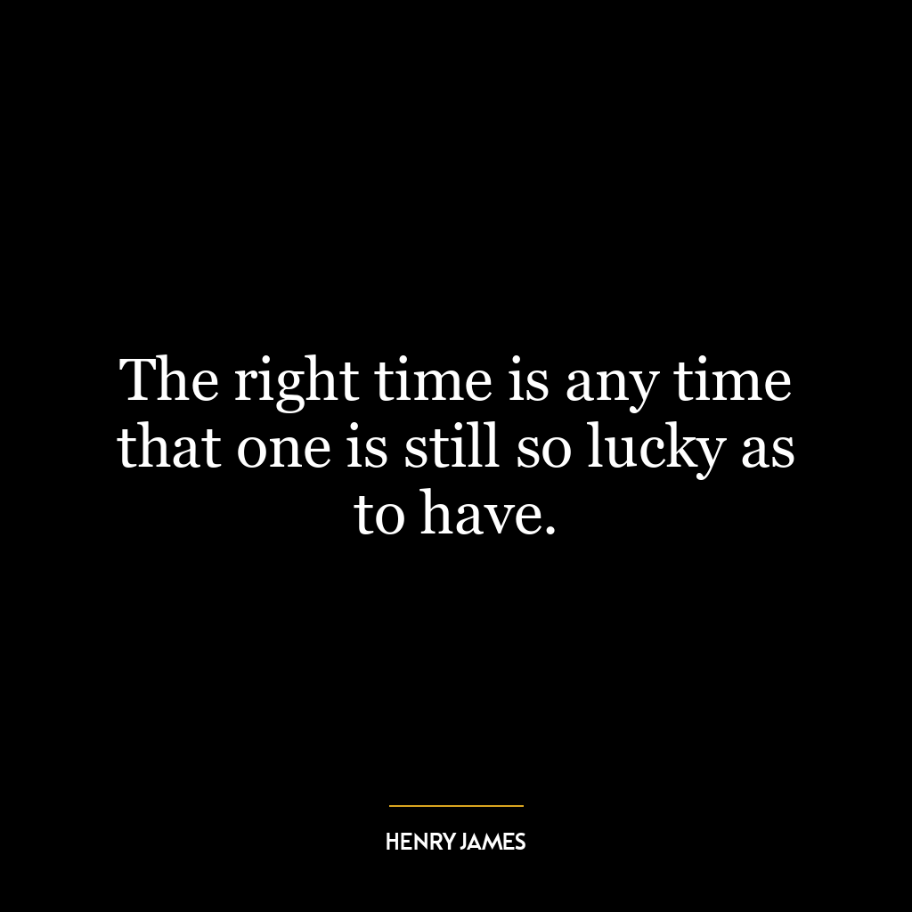 The right time is any time that one is still so lucky as to have.