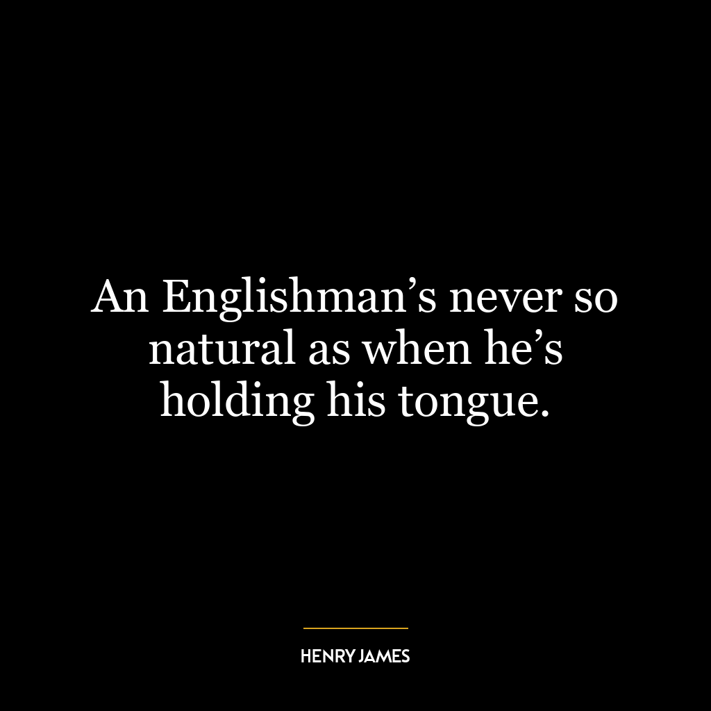 An Englishman’s never so natural as when he’s holding his tongue.