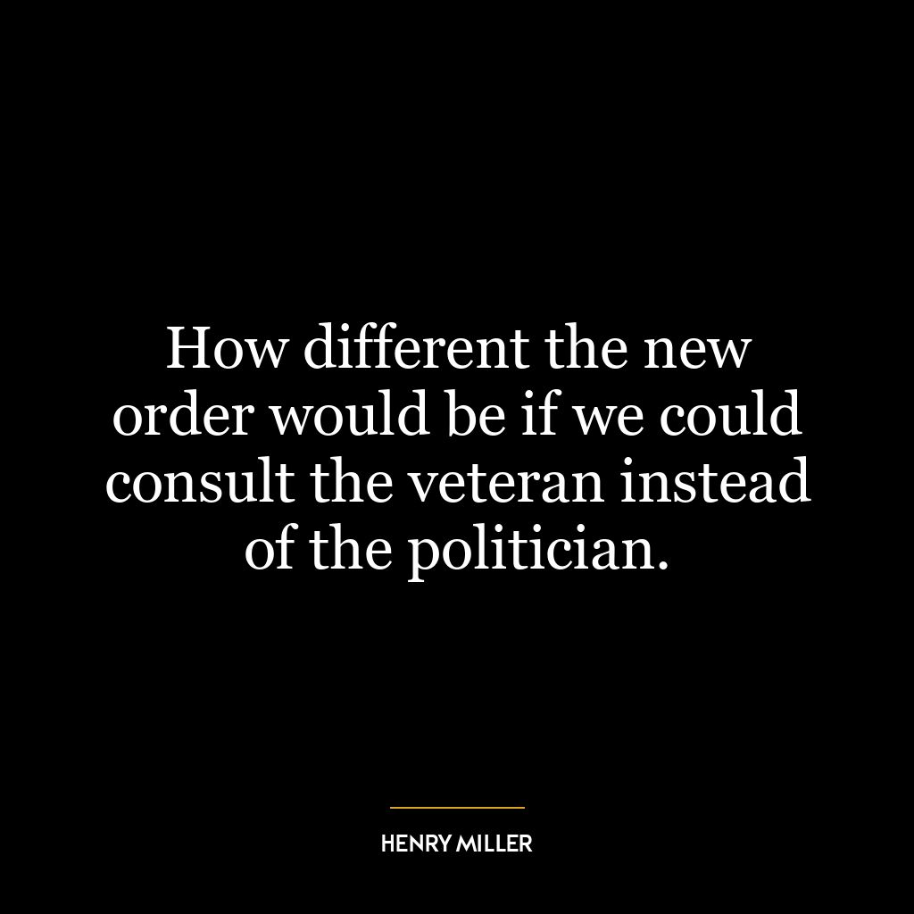 How different the new order would be if we could consult the veteran instead of the politician.