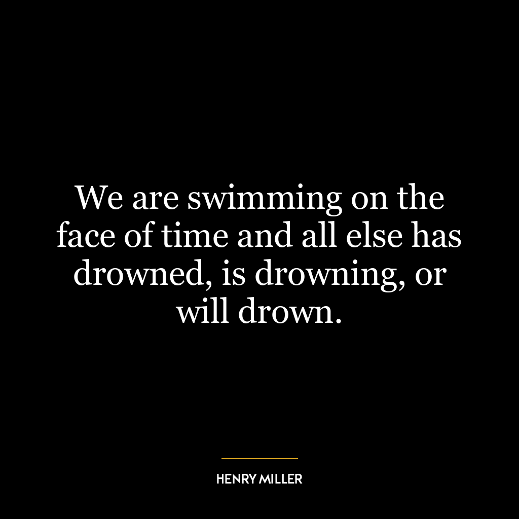 We are swimming on the face of time and all else has drowned, is drowning, or will drown.