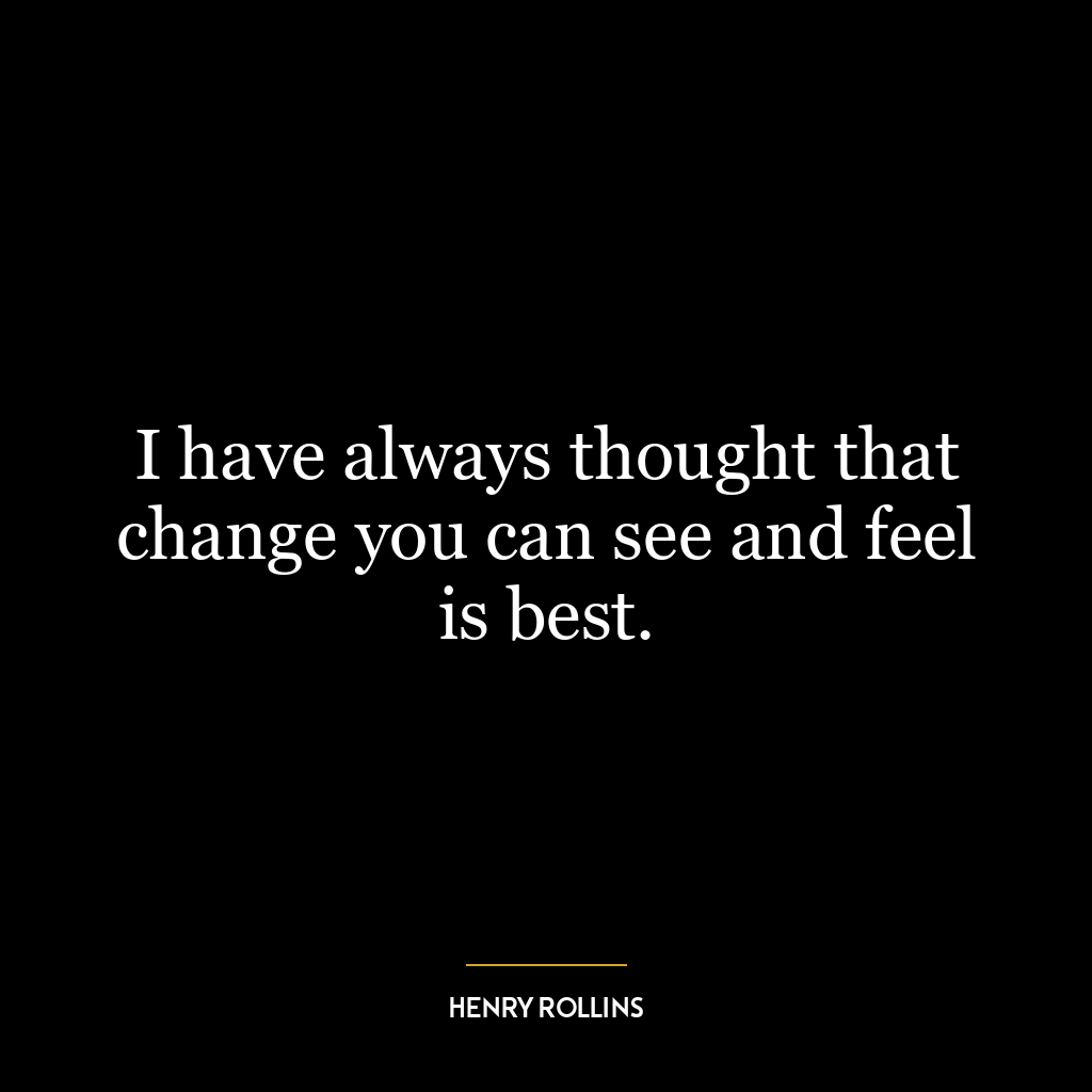 I have always thought that change you can see and feel is best.