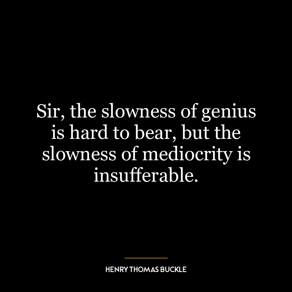 Sir, the slowness of genius is hard to bear, but the slowness of mediocrity is insufferable.