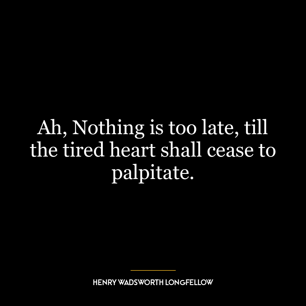 Ah, Nothing is too late, till the tired heart shall cease to palpitate.