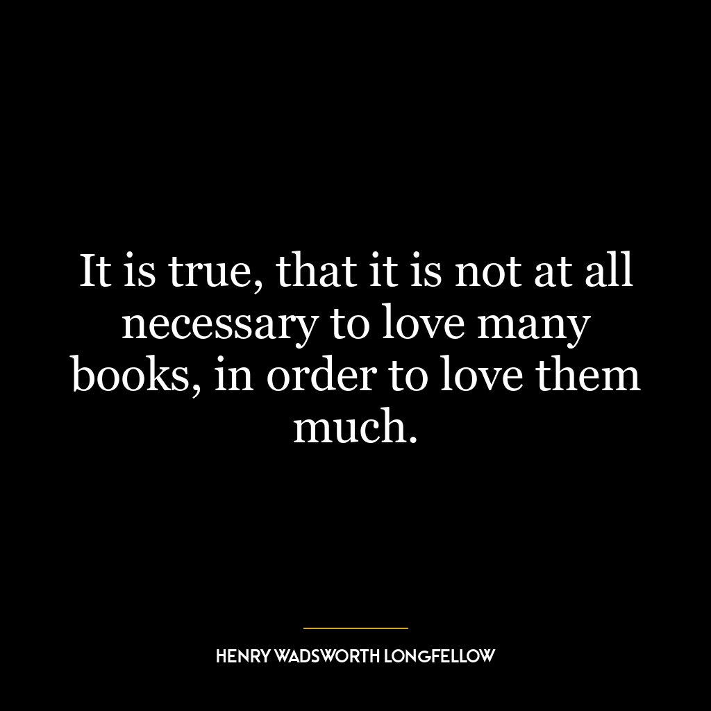 It is true, that it is not at all necessary to love many books, in order to love them much.