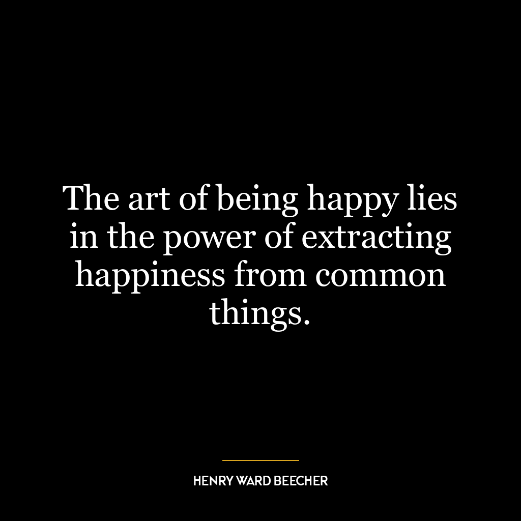 The art of being happy lies in the power of extracting happiness from common things.