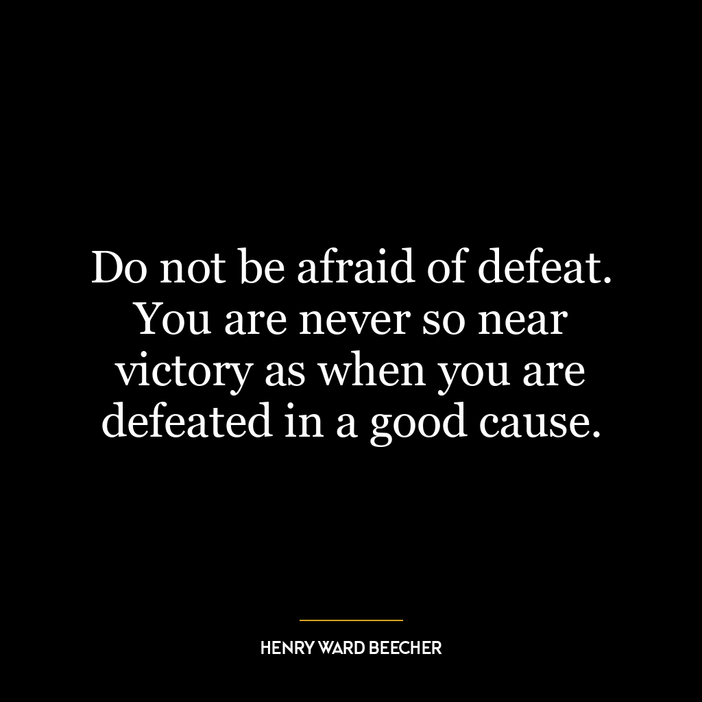 Do not be afraid of defeat. You are never so near victory as when you are defeated in a good cause.