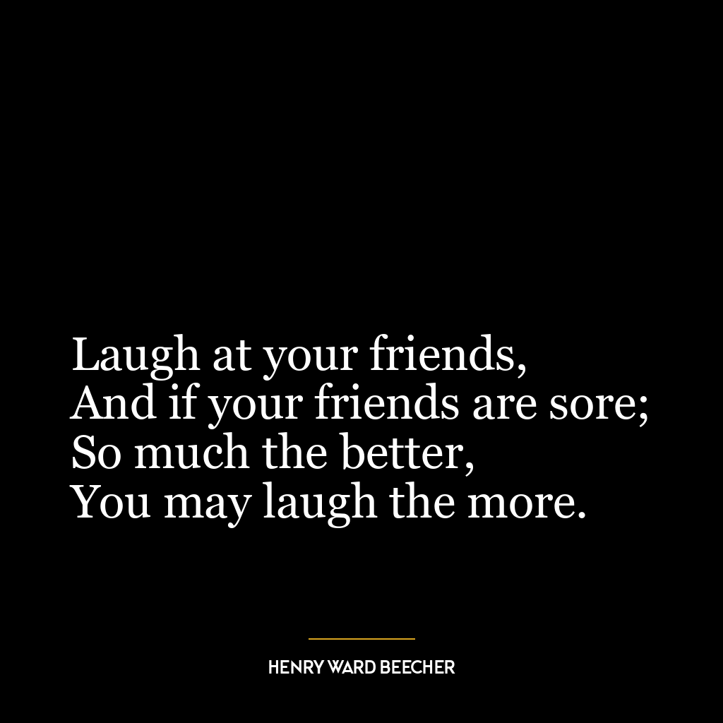 Laugh at your friends,
And if your friends are sore;
So much the better,
You may laugh the more.