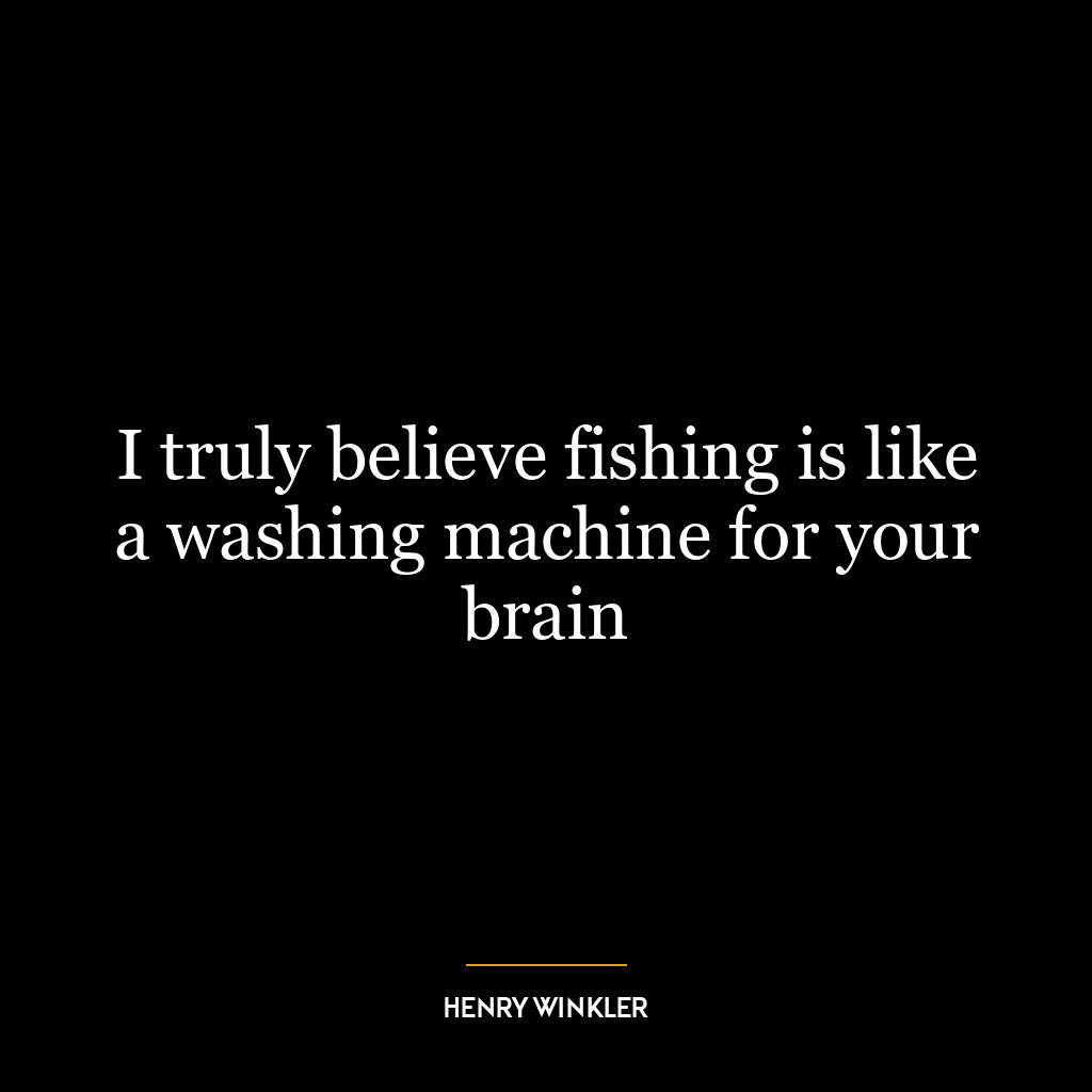 I truly believe fishing is like a washing machine for your brain