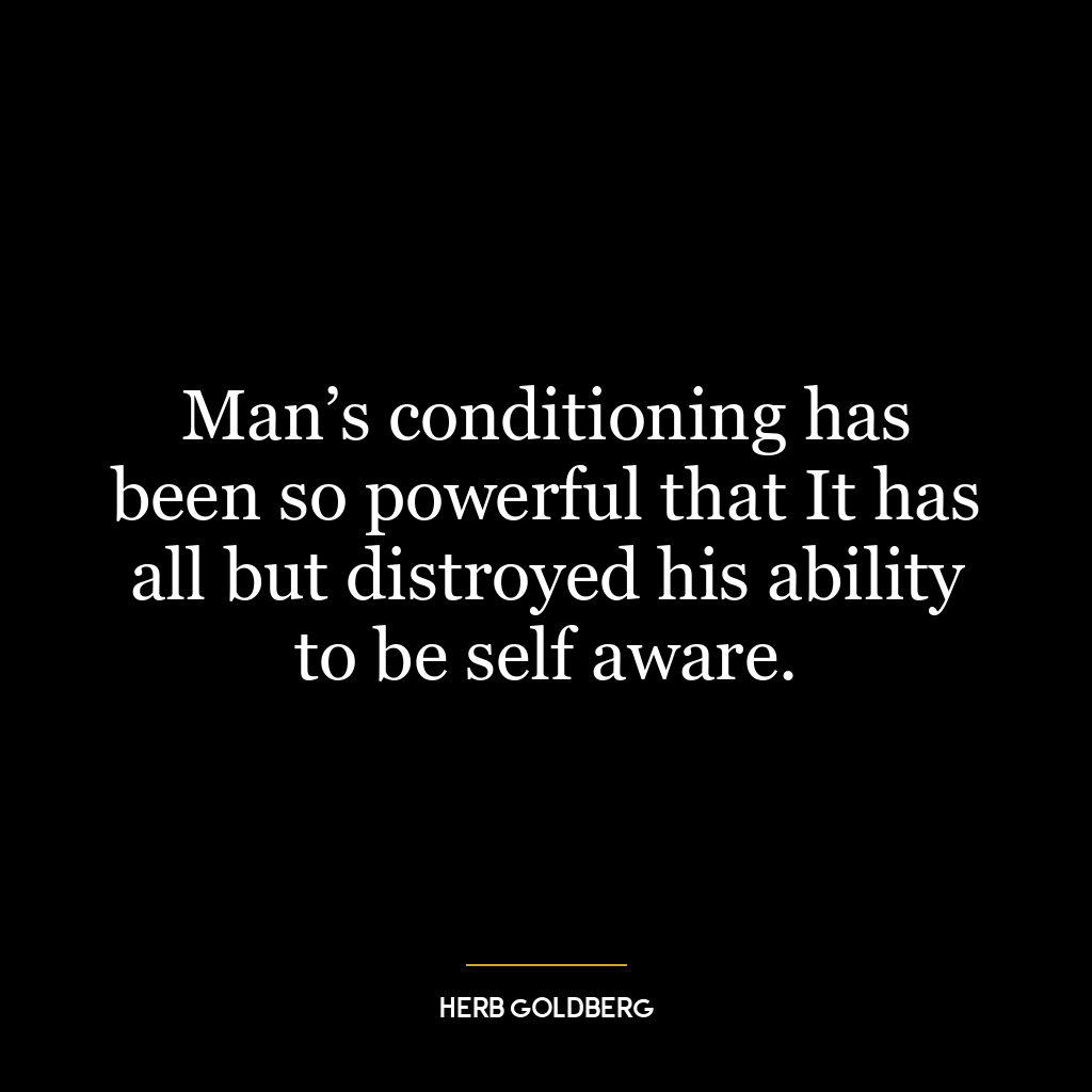 Man’s conditioning has been so powerful that It has all but distroyed his ability to be self aware.