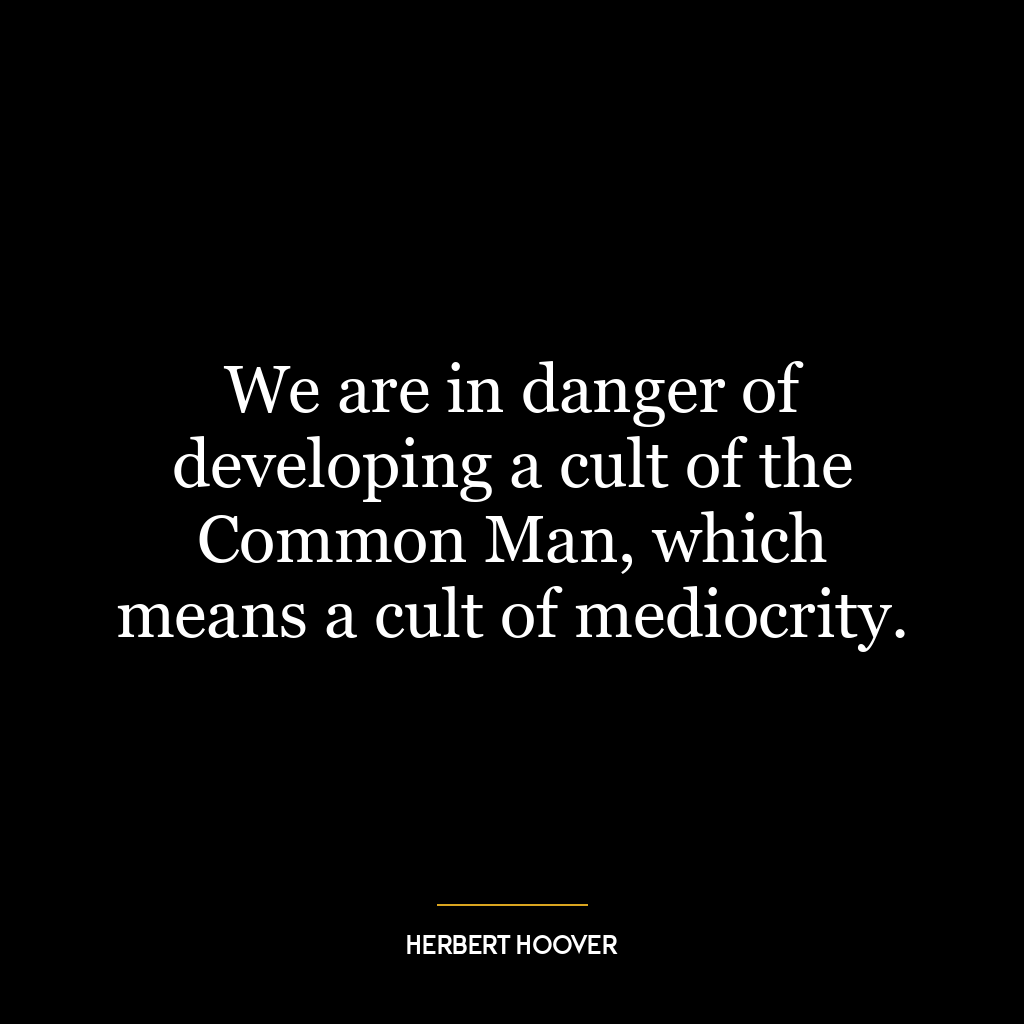 We are in danger of developing a cult of the Common Man, which means a cult of mediocrity.