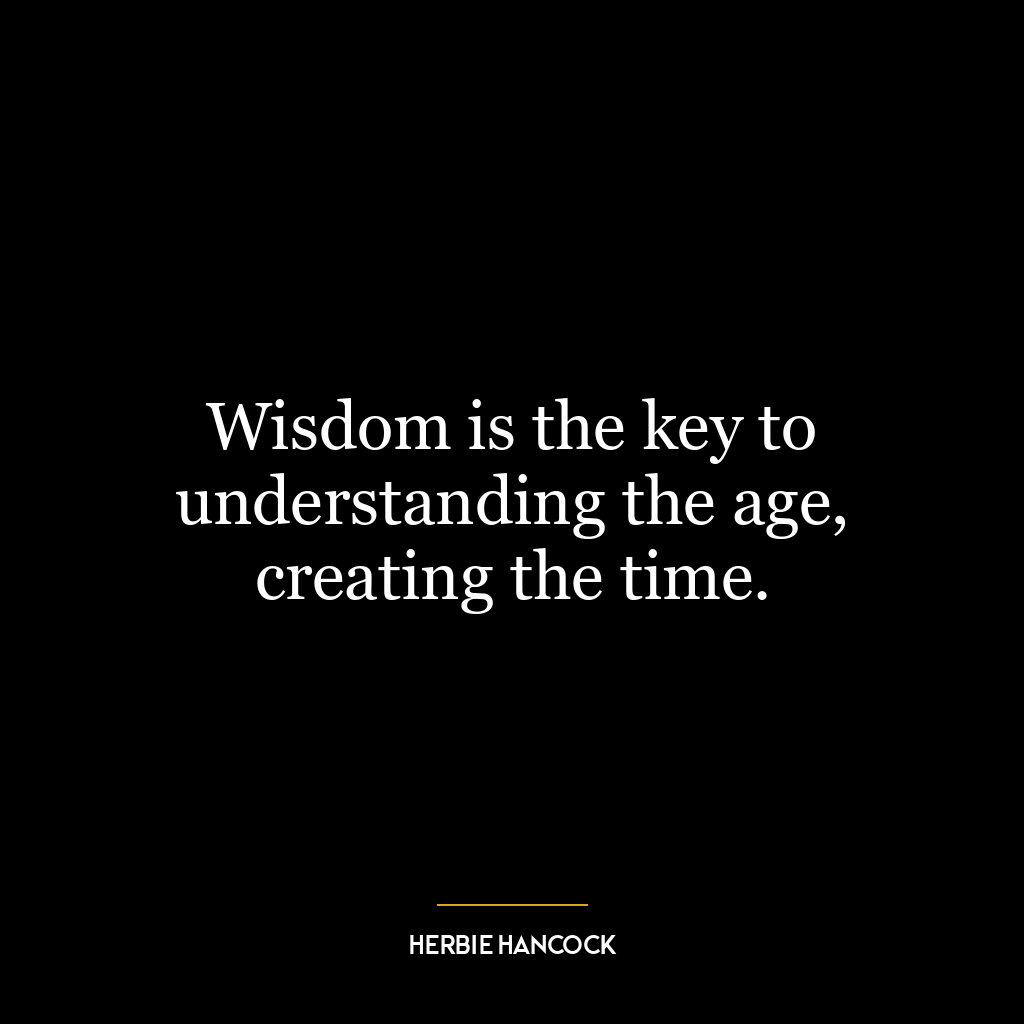 Wisdom is the key to understanding the age, creating the time.