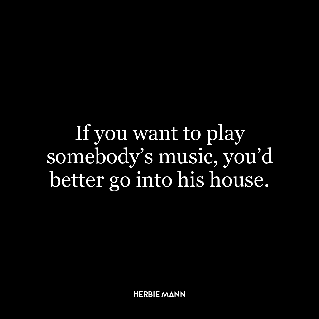 If you want to play somebody’s music, you’d better go into his house.