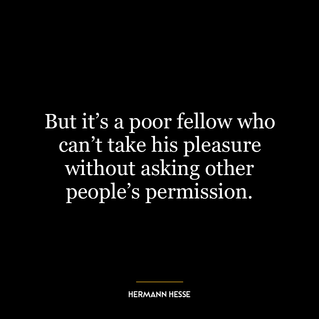 But it’s a poor fellow who can’t take his pleasure without asking other people’s permission.