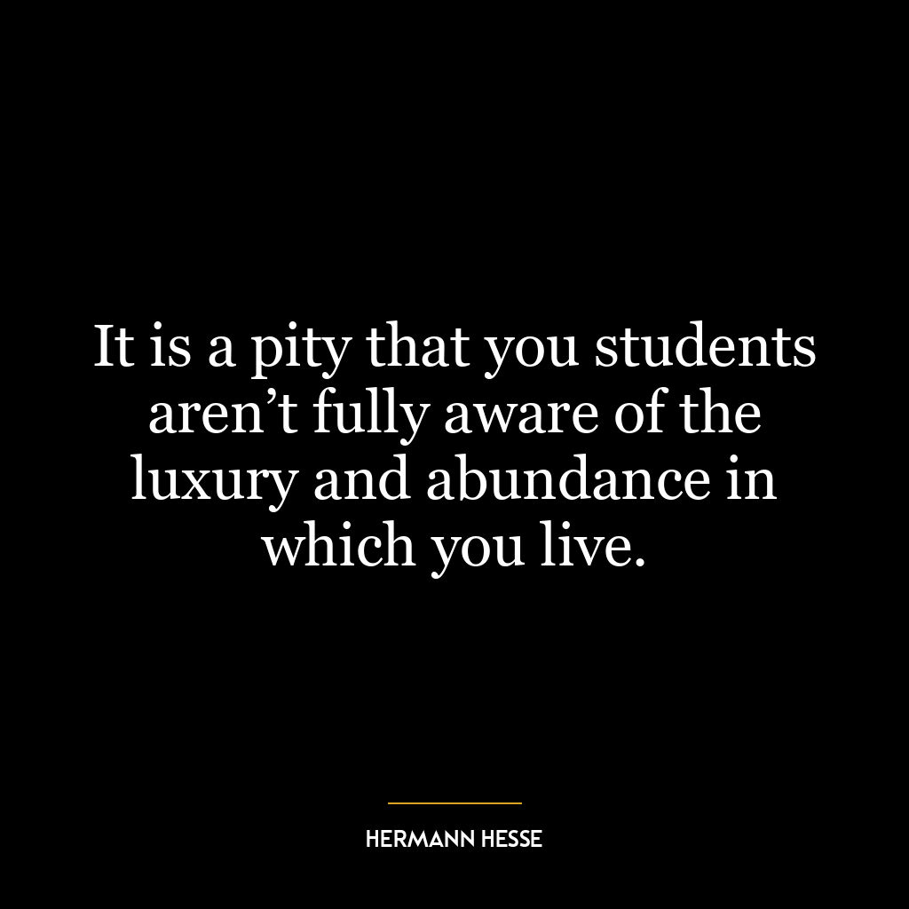 It is a pity that you students aren’t fully aware of the luxury and abundance in which you live.