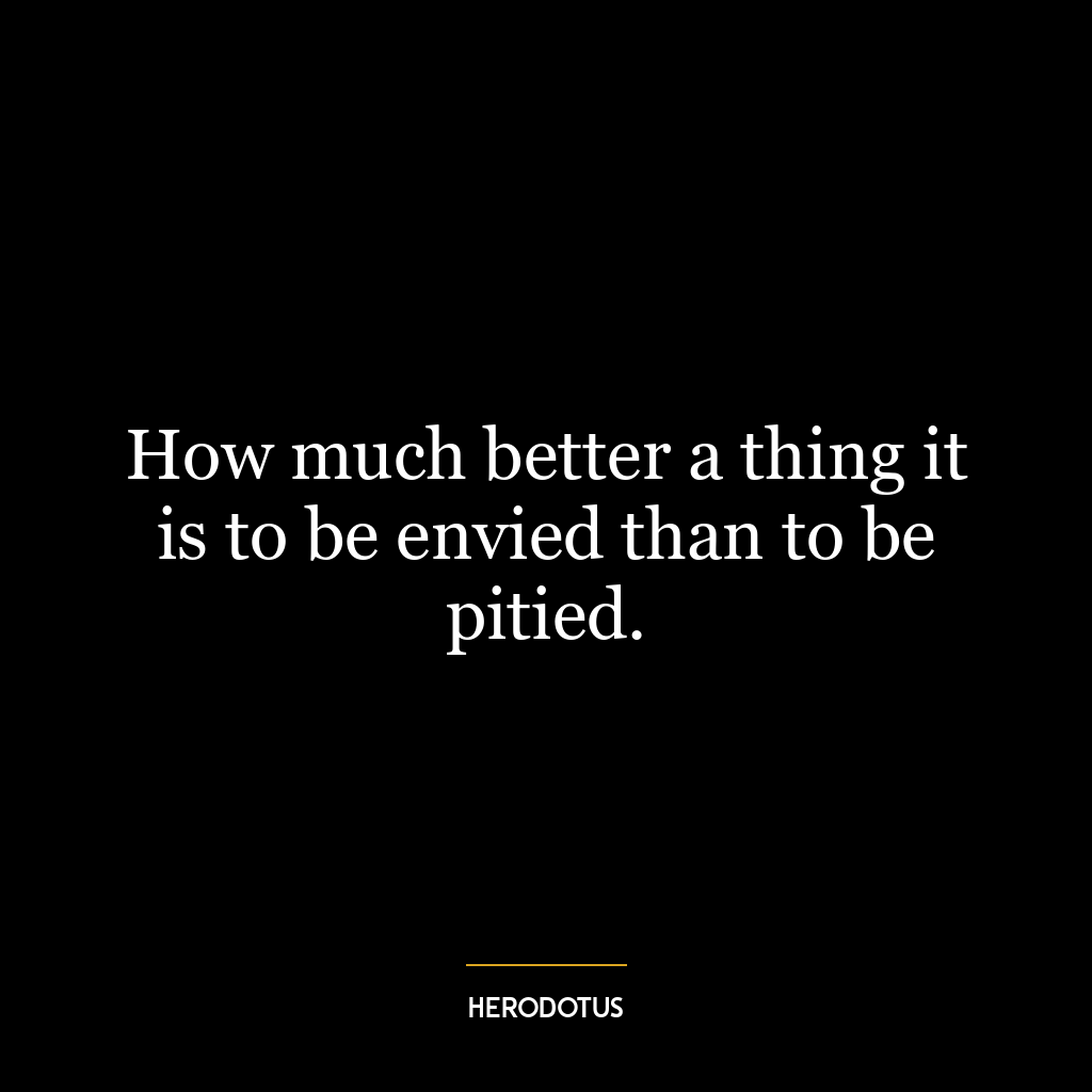 How much better a thing it is to be envied than to be pitied.